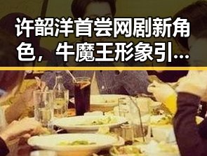许韶洋首尝网剧新角色，牛魔王形象引发热议