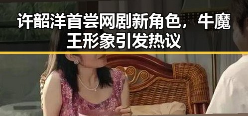 许韶洋首尝网剧新角色,牛魔王形象引发热议