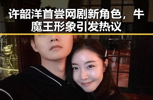 许韶洋首尝网剧新角色,牛魔王形象引发热议
